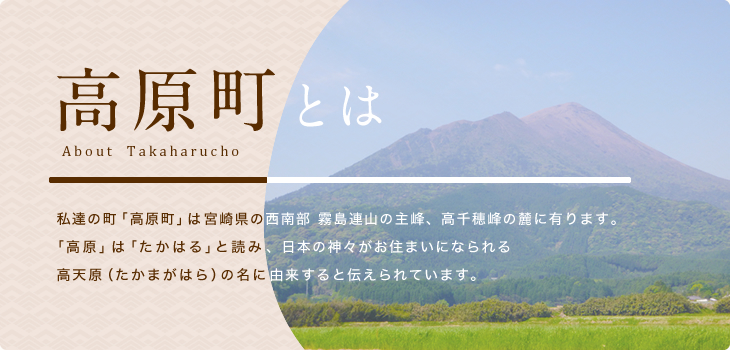 高原町とは About Takaharu  私達の町「高原町」は宮崎県の西南部 霧島連山の主峰、高千穂峰の麓に有ります。 「高原町」は「たかはる」と読み、日本の神々がお住まいになられる高天原（たかまがはら）の名に由来すると伝えられています。